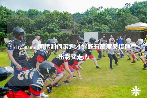 芜湖团建如何策划才能既有高度又接地气出彩又走心