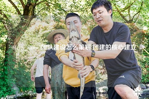 芜湖团队建设怎么策划 团建的核心建立
